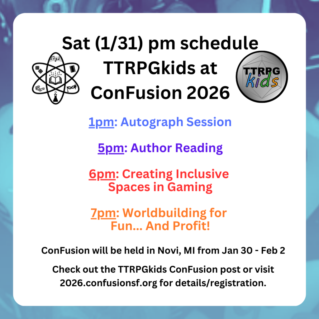 Sat (1/31) pm schedule TTRPGkids at ConFusion 2026 1pm: Autograph Session 5pm: Author Reading 6pm: Creating Inclusive Spaces in Gaming 7pm: Worldbuilding for Fun... And Profit! ConFusion will be held in Novi, MI from Jan 30 - Feb 2 Check out the TTRPGkids ConFusion post or visit 2026.confusionsf.org for details/registration.