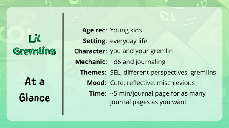 lil gremlins at a glance
age rec: young kids
setting: everyday life
character: you and your gremlin
mechanic: 1d6 and journaling
themes: SEL, different perspectives, gremlins
mood: cute, reflective, mischievious
time: ~5 min/journaling page for as many journal pages as you want