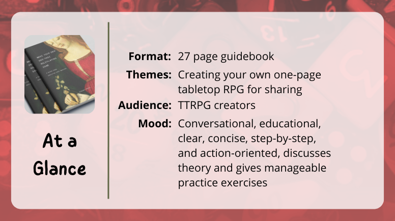 Make Your Own One-Page Roleplaying Game at a glance format: 27 page guidebook themes: Creating your own one-page tabletop RPG for sharing audience: TTRPG creators mood: Conversational, educational, clear, concise, step-by-step, and action-oriented, discusses theory and gives manageable practice exercises