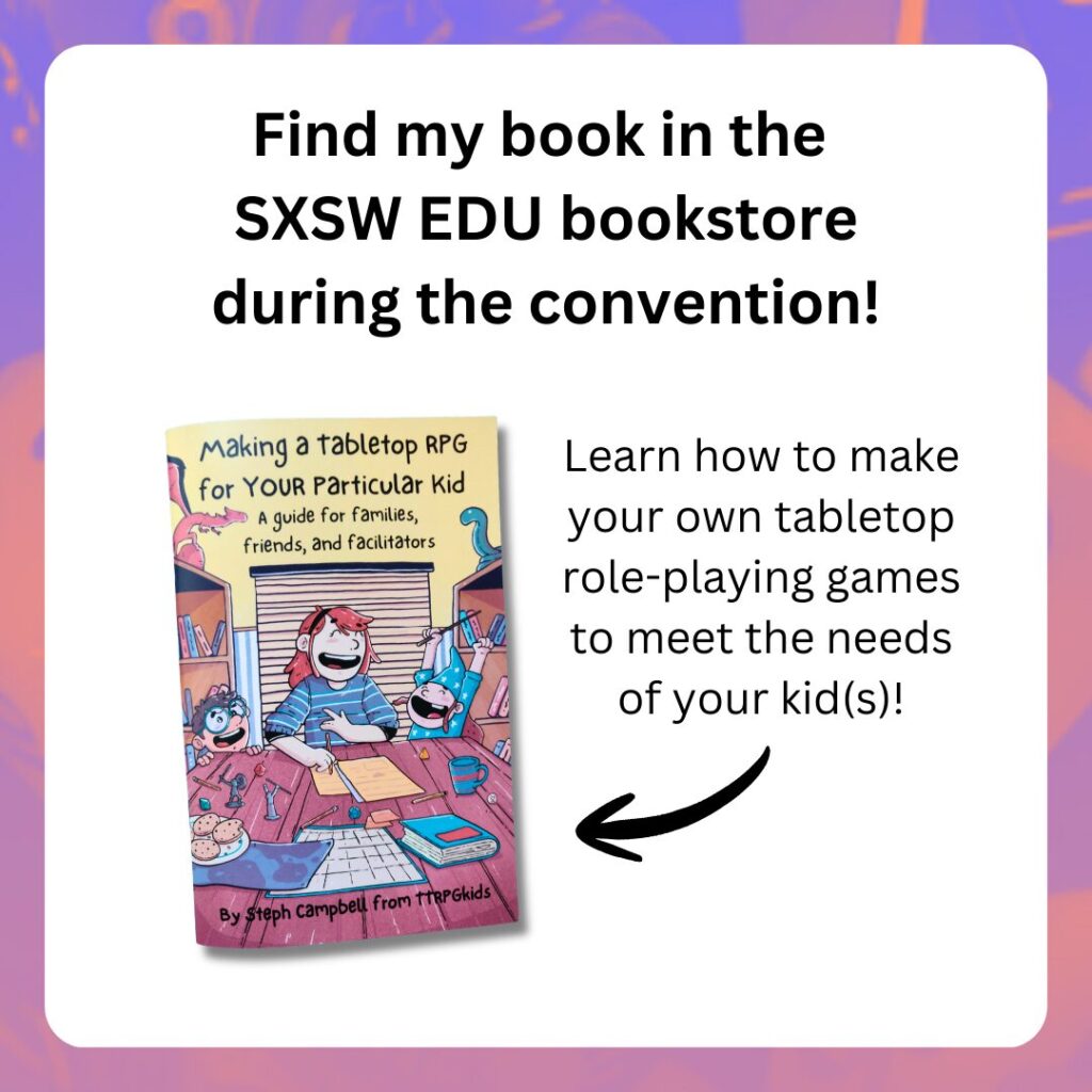 Find my book in the
SXSW EDU bookstore
during the convention!
shows the cover of Making a Tabletop RPG for YOUR Particular Kid
Learn how to make your own tabletop role-playing games to meet the needs of your kid(s)!