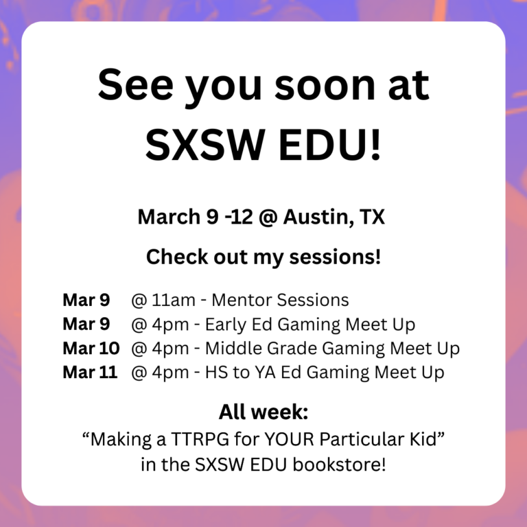 See you soon at SXSW EDU!
March 9-12 @ Austin, TX
Check out my sessions!
Mar 9 @ 11am - mentor sessions
Mar 9 @ 4pm - early ed gaming meet up
Mar 10 @4pm - middle grade gaming meet up
Mar 11 @ 4pm - HS to YA Ed gaming meet up
All week: Making a TTRPG for YOUR Particular Kid in the SXSW EDU bookstore!