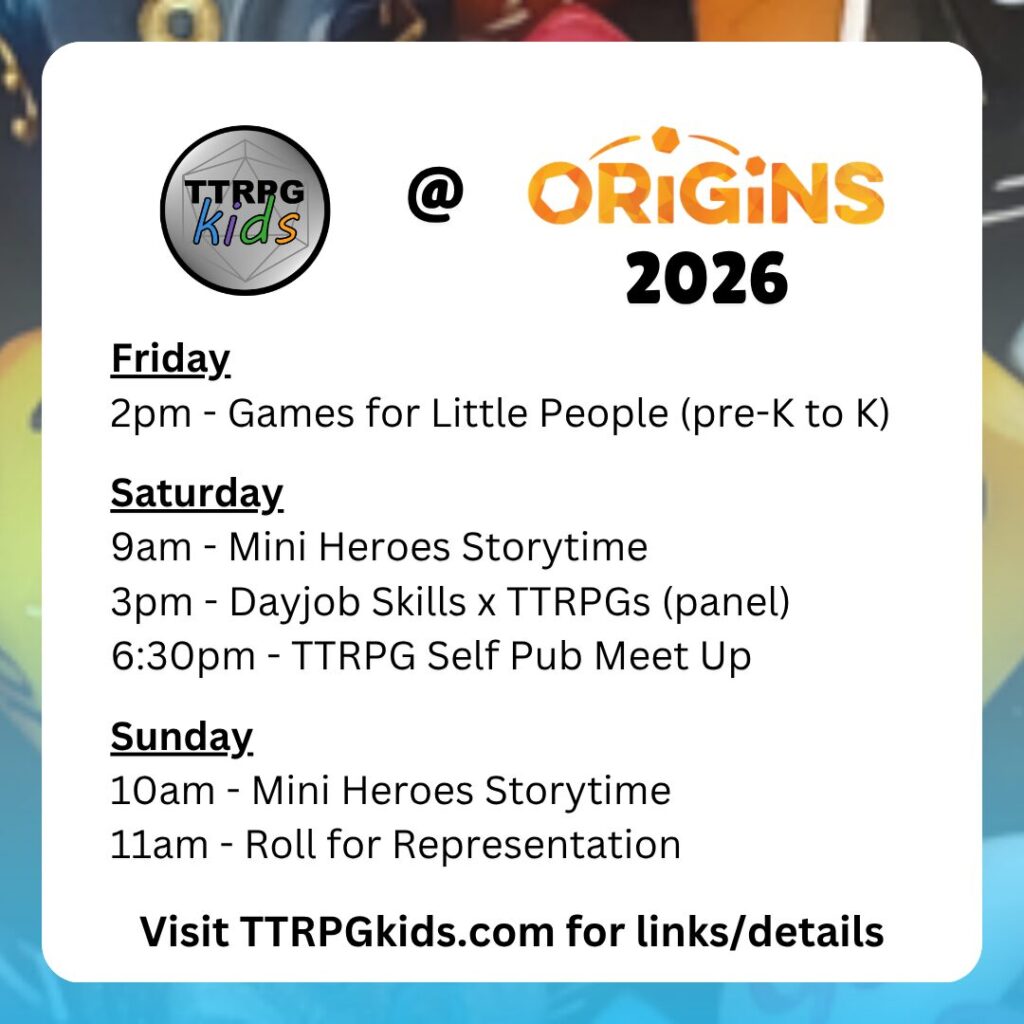 TTRPGkids @ Origins 2026
Friday
2pm - Games for Little People (pre-K to K)
Saturday
9am - Mini Heroes Storytime
3pm - Dayjob Skills x TTRPGs (panel)
6:30pm - TTRPG Self Pub Meet Up
Sunday
10am - Mini Heroes Storytime
11am - Roll for Representation
Visit TTRPGkids.com for links/details