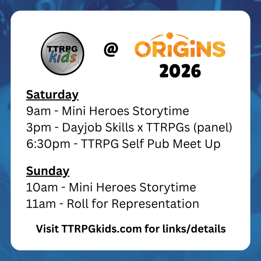 TTRPGkids @ Origins 2026
Saturday
9am - Mini Heroes Storytime
3pm - Dayjob Skills x TTRPGs (panel)
6:30pm - TTRPG Self Pub Meet Up

Sunday
10am - Mini Heroes Storytime
11am - Roll for Representation
Visit TTRPGkids.com for links/details