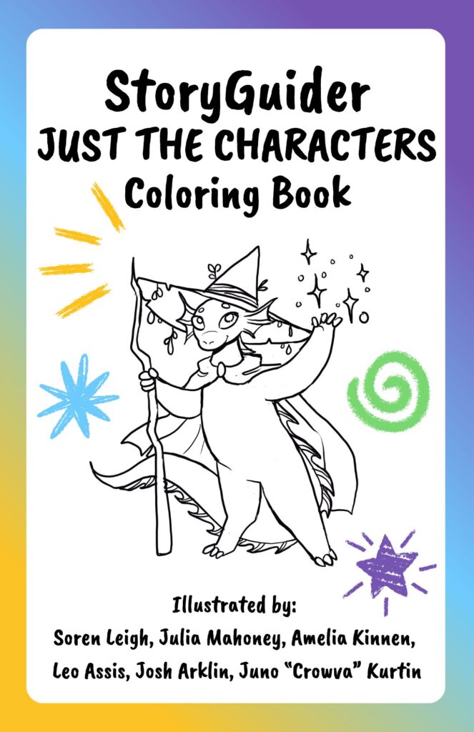 StoryGuider
JUST THE CHARACTERS
Coloring Book
Illustrated by:
Soren Leigh, Julia Mahoney, Amelia Kinnen,
Leo Assis, Josh Arklin, Juno “Crowva” Kurtin