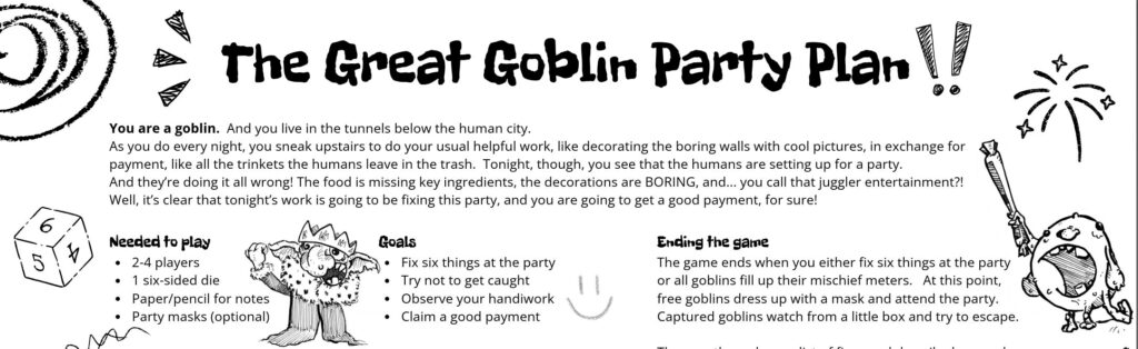 The Great Goblin Party Plan
You are a goblin. And you live in the tunnels below the human city.
As you do every night, you sneak upstairs to do your usual helpful work, like decorating the boring walls with cool pictures, in exchange for
payment, like all the trinkets the humans leave in the trash. Tonight, though, you see that the humans are setting up for a party.
And they’re doing it all wrong! The food is missing key ingredients, the decorations are BORING, and... you call that juggler entertainment?!
Well, it’s clear that tonight’s work is going to be fixing this party, and you are going to get a good payment, for sure!
Needed to play
2-4 players
1 six-sided die
Paper/pencil for notes
Party masks (optional)
Goals
Fix six things at the party
Try not to get caught
Observe your handiwork
Claim a good payment
Ending the game
The game ends when you either fix six things at the party
or all goblins fill up their mischief meters. At this point,
free goblins dress up with a mask and attend the party.
Captured goblins watch from a little box and try to escape.