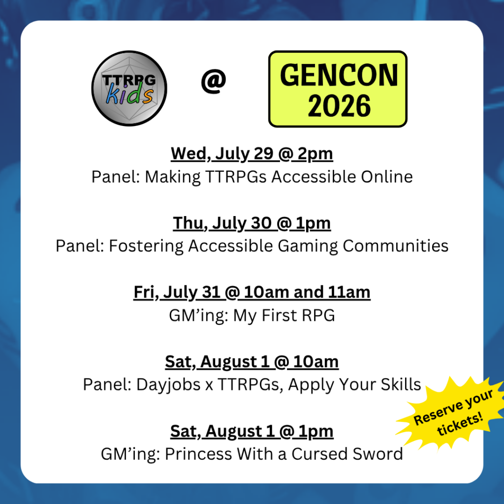 TTRPGkids @ GenCon 2026
Wed, July 29 @ 2pm
Panel: Making TTRPGs Accessible Online
Thu, July 30 @ 1pm
Panel: Fostering Accessible Gaming Communities
Fri, July 31 @ 10am and 11am
GM’ing: My First RPG
Sat, August 1 @ 10am
Panel: Dayjobs x TTRPGs, Apply Your Skills
Sat, August 1 @ 1pm
GM’ing: Princess With a Cursed Sword