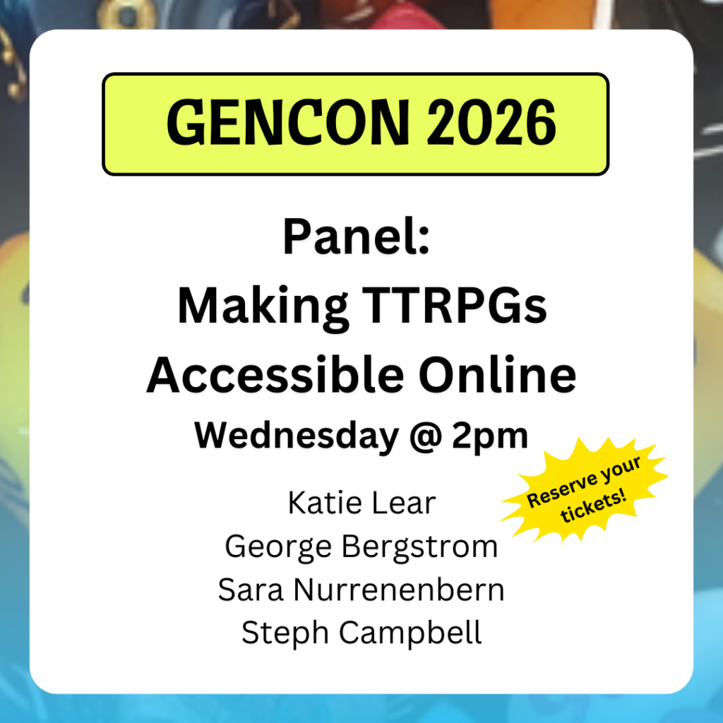 Panel:
Making TTRPGs Accessible Online
Wednesday @ 2pm
Katie Lear
George Bergstrom
Sara Nurrenenbern
Steph Campbell