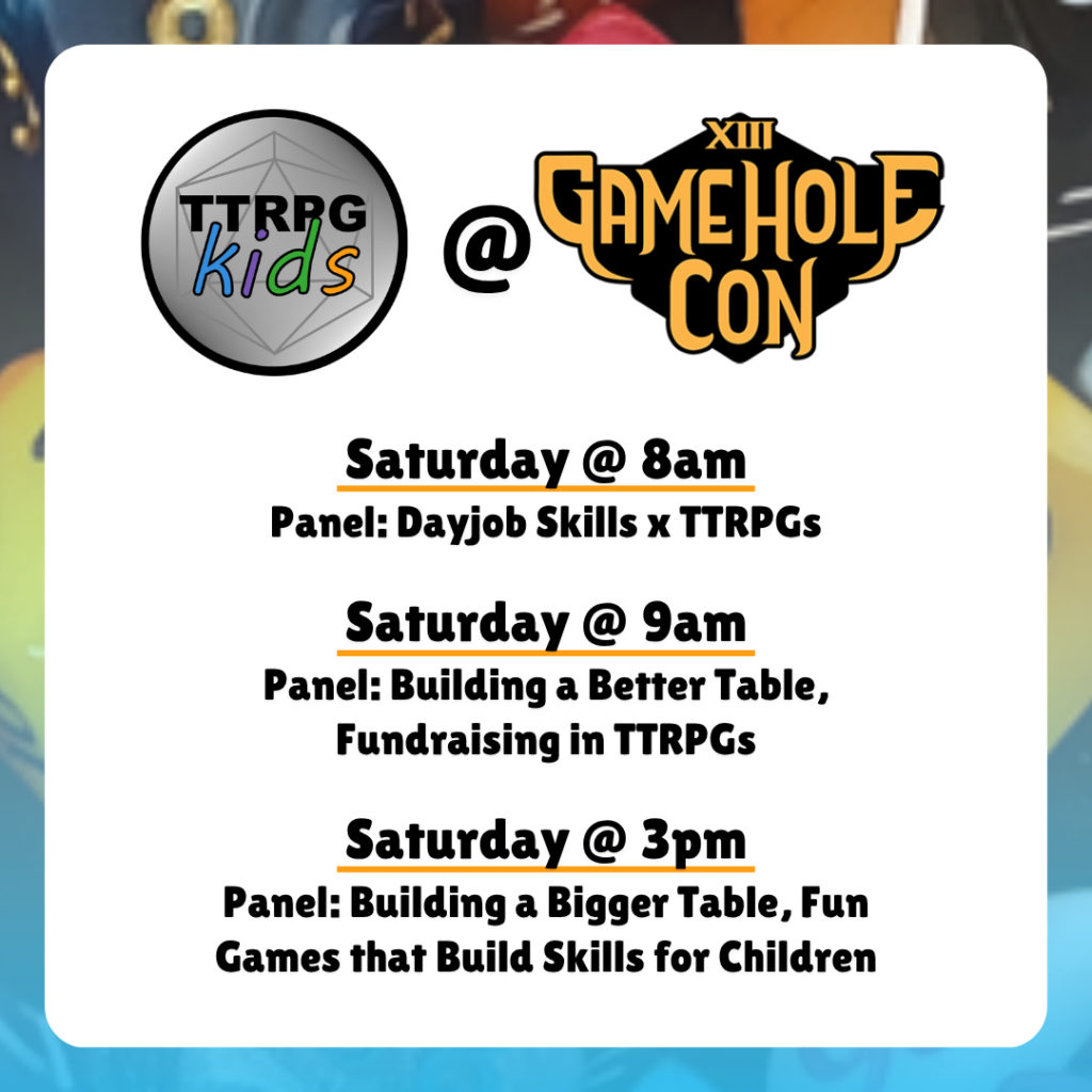 TTRPGkids @ Gamehole Con
Saturday @ 8am
Panel: Dayjob Skills x TTRPGs
Saturday @ 9am
Panel: Building a Better Table, Fundraising in TTRPGs
Saturday @ 3pm
Panel: Building a Bigger Table, Fun Games that Build Skills for Children